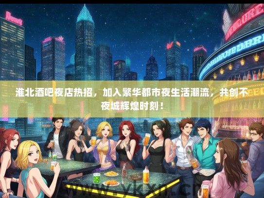 淮北酒吧夜店热招，加入繁华都市夜生活潮流，共创不夜城辉煌时刻！